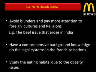 How can Mc Donalds improve
• Avoid blunders and pay more attention to
foreign cultures and Religions
E.g. The beef issue that arose in India
• Have a comprehensive background knowledge
on the legal systems in the franchise nations.
• Study the eating habits due to the obesity
issue.
 