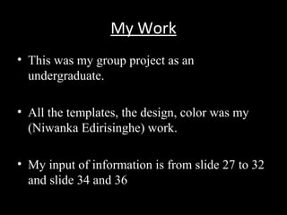 My Work
• This was my group project as an
undergraduate.
• All the templates, the design, color was my
(Niwanka Edirisinghe) work.
• My input of information is from slide 27 to 32
and slide 34 and 36
 