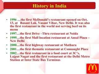 1996  …the first McDonald’s restaurant opened on Oct. 13, at  Basant Lok, Vasant Vihar, New Delhi. It was also the first restaurant in the world not serving beef on its menu  1997 …the first Drive –Thru restaurant at Noida  1999 …the first Mall location restaurant at Ansal Plaza – New Delhi  2000 …the first highway restaurant at Mathura  2001 …the first thematic restaurant at Connaught Place 2002 …the first restaurant in a food court at 3C’s, Lajpat Nagar and the first restaurant at the Delhi Metro Station at Inter State Bus Terminus   History in India 