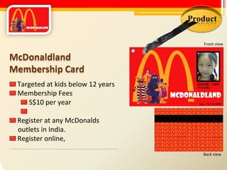 Product Front view McDonaldland Membership Card Targeted at kids below 12 years Membership Fees S$10 per year Register at any McDonalds outlets in India. Register online, Back view 