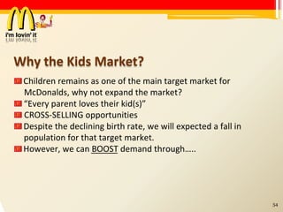 Why the Kids Market? Children remains as one of the main target market for McDonalds, why not expand the market? “ Every parent loves their kid(s)” CROSS-SELLING opportunities Despite the declining birth rate, we will expected a fall in population for that target market. However, we can BOOST demand through….. 54 