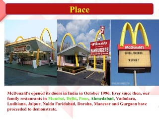 Place McDonald's opened its doors in India in October 1996. Ever since then, our family restaurants in  Mumbai ,  Delhi ,  Pune ,  Ahmedabad , Vadodara, Ludhiana, Jaipur, Noida Faridabad, Doraha, Manesar and Gurgaon have proceeded to demonstrate. 