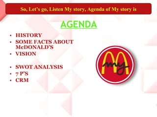 AGENDA HISTORY SOME FACTS ABOUT McDONALD’S VISION SWOT ANALYSIS 7 P’S CRM So, Let’s go, Listen My story, Agenda of My story is 