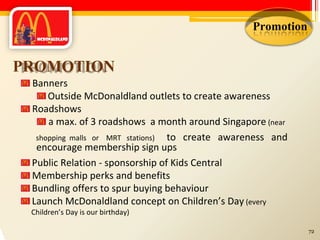 Promotion PROMOTION Banners Outside McDonaldland outlets to create awareness Roadshows a max. of 3 roadshows  a month around Singapore  (near shopping  malls  or  MRT  stations)   to  create  awareness  and encourage membership sign ups Public Relation - sponsorship of Kids Central Membership perks and benefits Bundling offers to spur buying behaviour Launch McDonaldland concept on Children’s Day  (every Children’s Day is our birthday) 72 