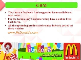 They have a feedback And suggestion form available at each outlet. For the techno savy Customers they have a online Feed back form. All the upcoming product and related info are posted on there website- www.McDonald's.com CRM 