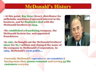 At this point,  Ray Kroc  (Kroc), distributor for milkshake machines.Expressed interest in the business, and he  finalized a deal  with the McDonald brothers in  1954.   He  established  a  franchising  company, the McDonald System Inc. and appointed franchisees.  In  1961 , he bought out the McDonald brothers'  share  for  $2.7  million and changed the name of the company to McDonald's Corporation. In  1965,  McDonald's  went public... Currently McDonald's  operates  in  121 countries  & having more than  30000 restarunt  and serving  53 Mn   customers  everyday McDonald’s History 