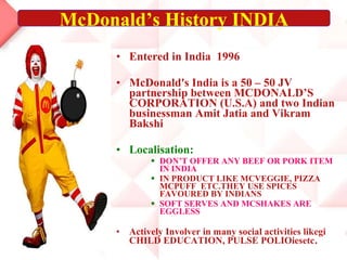 Entered in India  1996 McDonald's India is a 50 – 50 JV partnership between MCDONALD’S CORPORATION (U.S.A) and two Indian businessman Amit Jatia and Vikram Bakshi Localisation: DON’T OFFER ANY BEEF OR PORK ITEM IN INDIA IN PRODUCT LIKE MCVEGGIE, PIZZA  MCPUFF  ETC.THEY USE SPICES FAVOURED BY INDIANS SOFT SERVES AND MCSHAKES ARE EGGLESS Actively Involver in many social activities likegi CHILD EDUCATION, PULSE POLIOiesetc . McDonald’s History INDIA 