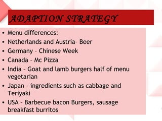 ADAPTION STRATEGY
• Menu differences:
• Netherlands and Austria– Beer
• Germany – Chinese Week
• Canada – Mc Pizza
• India – Goat and lamb burgers half of menu
  vegetarian
• Japan – ingredients such as cabbage and
  Teriyaki
• USA – Barbecue bacon Burgers, sausage
  breakfast burritos
 