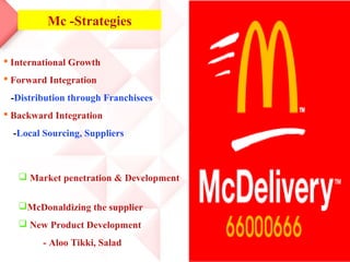 Mc -Strategies

 International Growth
 Forward Integration
 -Distribution through Franchisees
 Backward Integration
  -Local Sourcing, Suppliers



    Market penetration & Development


   McDonaldizing the supplier
    New Product Development
         - Aloo Tikki, Salad
 