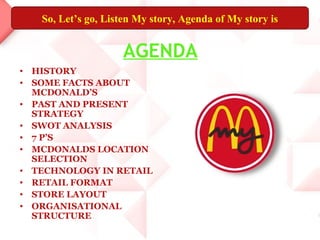 So, Let’s go, Listen My story, Agenda of My story is


                    AGENDA
• HISTORY
• SOME FACTS ABOUT
  MCDONALD’S
• PAST AND PRESENT
  STRATEGY
• SWOT ANALYSIS
• 7 P’S
• MCDONALDS LOCATION
  SELECTION
• TECHNOLOGY IN RETAIL
• RETAIL FORMAT
• STORE LAYOUT
• ORGANISATIONAL
  STRUCTURE
 