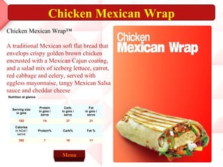 Chicken Mexican Wrap
Chicken Mexican Wrap™

A traditional Mexican soft flat bread that
envelops crispy golden brown chicken
encrusted with a Mexican Cajun coating,
and a salad mix of iceberg lettuce, carrot,
red cabbage and celery, served with
eggless mayonnaise, tangy Mexican Salsa
sauce and cheddar cheese
Nutrition at glance


                       Protein     Carb.       Fat
  Serving size
                      in gms /   in gms /   in gms /
    in gms
                        serve      serve      serve
       192              14         37         21

    Calories
    in kCal /         Protein%   Carb%       Fat %
      serve

       392               7         19         11



                                 Menu
 