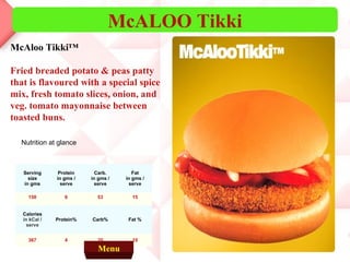 McALOO Tikki
McAloo Tikki™

Fried breaded potato & peas patty
that is flavoured with a special spice
mix, fresh tomato slices, onion, and
veg. tomato mayonnaise between
toasted buns.

  Nutrition at glance



   Serving      Protein     Carb.       Fat
     size      in gms /   in gms /   in gms /
   in gms        serve     serve       serve

     150          6         53         15


   Calories
   in kCal /   Protein%   Carb%       Fat %
     serve


     367          4         35         10
                            Menu
 