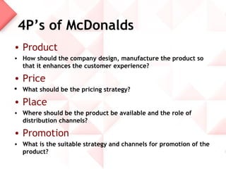 4P’s of McDonalds
• Product
• How should the company design, manufacture the product so
  that it enhances the customer experience?

• Price
 What should be the pricing strategy?

• Place
• Where should be the product be available and the role of
  distribution channels?

• Promotion
• What is the suitable strategy and channels for promotion of the
  product?
 