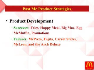 Past Mc Product Strategies

• Product Development
  – Successes: Fries, Happy Meal, Big Mac, Egg
    McMuffin, Promotions
  – Failures: McPizza, Fajita, Carrot Sticks,
    McLean, and the Arch Deluxe
 