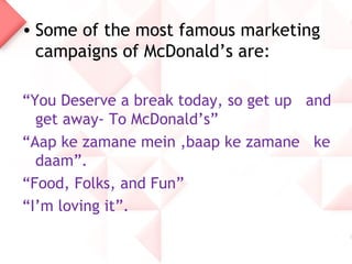 • Some of the most famous marketing
  campaigns of McDonald’s are:

“You Deserve a break today, so get up and
  get away- To McDonald’s”
“Aap ke zamane mein ,baap ke zamane ke
  daam”.
“Food, Folks, and Fun”
“I’m loving it”.
 