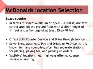 McDonalds location Selection
Space require
• In terms of space: Minimum of 2,500 – 3,000 square feet
  carpet area on the ground floor with a clear height of
  11 feet and a frontage of at least 35 to 40 feet.

• Offers both Counter Service and Drive through Service
• Drive-Thru, Auto-Mac, Pay and Drive, or McDrive as it is
  known in many countries, often has separate stations
  for placing, paying for, and picking up orders.
• "McDrive" locations near highways offer no counter
  service or seating.
 