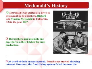 Mcdonald’s History
     McDonald's was started as a drive-in
    restaurant by two brothers, Richard
    and Maurice McDonald in California,
    US in the year 1937.




 The brothers used assembly line
procedures in their kitchen for mass
production..



.

 As word of their success spread, franchisees started showing
interest. However, the franchising system failed because the
 