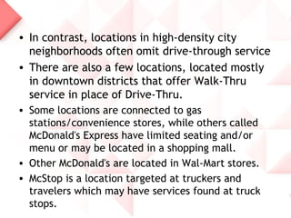 • In contrast, locations in high-density city
  neighborhoods often omit drive-through service
• There are also a few locations, located mostly
  in downtown districts that offer Walk-Thru
  service in place of Drive-Thru.
• Some locations are connected to gas
  stations/convenience stores, while others called
  McDonald's Express have limited seating and/or
  menu or may be located in a shopping mall.
• Other McDonald's are located in Wal-Mart stores.
• McStop is a location targeted at truckers and
  travelers which may have services found at truck
  stops.
 
