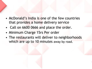 • McDonald’s India is one of the few countries
  that provides a home delivery service
• Call on 6600 0666 and place the order.
• Minimum Charge 15rs Per order
• The restaurants will deliver to neighborhoods
  which are up to 10 minutes away by road.
 