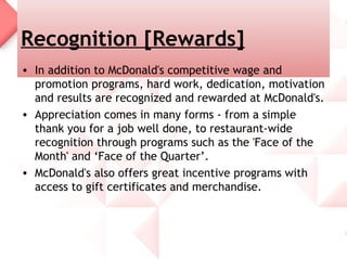 Recognition [Rewards]
• In addition to McDonald's competitive wage and
  promotion programs, hard work, dedication, motivation
  and results are recognized and rewarded at McDonald's.
• Appreciation comes in many forms - from a simple
  thank you for a job well done, to restaurant-wide
  recognition through programs such as the 'Face of the
  Month' and ‘Face of the Quarter’.
• McDonald's also offers great incentive programs with
  access to gift certificates and merchandise.
 