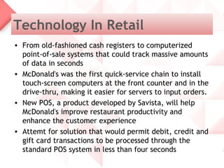 Technology In Retail
• From old-fashioned cash registers to computerized
  point-of-sale systems that could track massive amounts
  of data in seconds
• McDonald's was the first quick-service chain to install
  touch-screen computers at the front counter and in the
  drive-thru, making it easier for servers to input orders.
• New POS, a product developed by Savista, will help
  McDonald's improve restaurant productivity and
  enhance the customer experience
• Attemt for solution that would permit debit, credit and
  gift card transactions to be processed through the
  standard POS system in less than four seconds
 