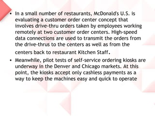 • In a small number of restaurants, McDonald's U.S. is
  evaluating a customer order center concept that
  involves drive-thru orders taken by employees working
  remotely at two customer order centers. High-speed
  data connections are used to transmit the orders from
  the drive-thrus to the centers as well as from the
  centers back to restaurant Kitchen Staff.
• Meanwhile, pilot tests of self-service ordering kiosks are
  underway in the Denver and Chicago markets. At this
  point, the kiosks accept only cashless payments as a
  way to keep the machines easy and quick to operate
 