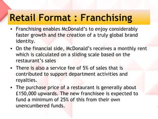 Retail Format : Franchising
• Franchising enables McDonald’s to enjoy considerably
  faster growth and the creation of a truly global brand
  identity.
• On the financial side, McDonald’s receives a monthly rent
  which is calculated on a sliding scale based on the
  restaurant’s sales
• There is also a service fee of 5% of sales that is
  contributed to support department activities and
  royalties.
• The purchase price of a restaurant is generally about
  £150,000 upwards. The new franchisee is expected to
  fund a minimum of 25% of this from their own
  unencumbered funds.
 