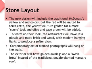 Store Layout
• The new design will include the traditional McDonald's
  yellow and red colors, but the red will be muted to
  terra cotta, the yellow will turn golden for a more
  "sunny" look and olive and sage green will be added.
• To warm up their look, the restaurants will have less
  plastic and more brick and wood, with modern hanging
  lights to produce a softer glow.
• Contemporary art or framed photographs will hang on
  the walls.
• The exterior will have golden awnings and a "swish
  brow" instead of the traditional double-slanted mansard
  roof.
 