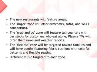 • The new restaurants will feature areas:
• The "linger" zone will offer armchairs, sofas, and Wi-Fi
  connections.
• The "grab and go" zone will feature tall counters with
  bar stools for customers who eat alone; Plasma TVs will
  offer them news and weather reports.
• The "flexible" zone will be targeted toward families and
  will have booths featuring fabric cushions with colorful
  patterns and flexible seating.
• Different music targeted to each zone.
 
