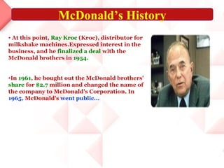 McDonald’s History
• At this point, Ray Kroc (Kroc), distributor for
milkshake machines.Expressed interest in the
business, and he finalized a deal with the
McDonald brothers in 1954.


•In 1961, he bought out the McDonald brothers'
share for $2.7 million and changed the name of
the company to McDonald's Corporation. In
1965, McDonald's went public...
 