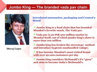 Jumbo King — The branded vada pav chain

               Introduced automation, packaging and Created a
               Brand

                Jumbo King is a food chain that has branded
               Mumbai’s favorite snack, The Vada pav.
                Vada pav is an INR 500 million market in
               Mumbai itself, out of which jumbo king’s share is
               more than 100 million
                Jumbo king has broken the stereotype method
Dheraj Gupta   and introduce hygienic manhandled vadapv.
                It has become Mumbai's most visited brand
               with over 40,000 customers per day
                Jumbo king considers McDonald's it’s “guru”
               and aims to become India’s McDonald’s.
 