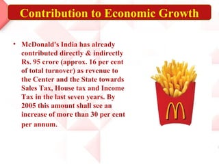 Contribution to Economic Growth

• McDonald's India has already
  contributed directly & indirectly
  Rs. 95 crore (approx. 16 per cent
  of total turnover) as revenue to
  the Center and the State towards
  Sales Tax, House tax and Income
  Tax in the last seven years. By
  2005 this amount shall see an
  increase of more than 30 per cent
  per annum.
 
