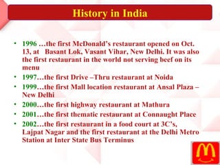 History in India

• 1996 …the first McDonald’s restaurant opened on Oct.
  13, at Basant Lok, Vasant Vihar, New Delhi. It was also
  the first restaurant in the world not serving beef on its
  menu
• 1997…the first Drive –Thru restaurant at Noida
• 1999…the first Mall location restaurant at Ansal Plaza –
  New Delhi
• 2000…the first highway restaurant at Mathura
• 2001…the first thematic restaurant at Connaught Place
• 2002…the first restaurant in a food court at 3C’s,
  Lajpat Nagar and the first restaurant at the Delhi Metro
  Station at Inter State Bus Terminus
 