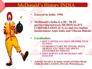 Entered in India  1996 McDonald's India is a 50 – 50 JV partnership between MCDONALD’S CORPORATION (U.S.A) and two Indian businessman Amit Jatia and Vikram Bakshi Localisation: DON’T OFFER ANY BEEF OR PORK ITEM IN INDIA IN PRODUCT LIKE MCVEGGIE, PIZZA  MCPUFF  ETC.THEY USE SPICES FAVOURED BY INDIANS SOFT SERVES AND MCSHAKES ARE EGGLESS Actively Involver in many social activities likegi CHILD EDUCATION, PULSE POLIOiesetc . McDonald’s History INDIA 