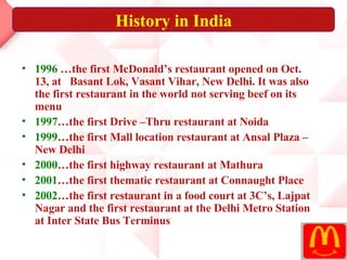 1996  …the first McDonald’s restaurant opened on Oct. 13, at  Basant Lok, Vasant Vihar, New Delhi. It was also the first restaurant in the world not serving beef on its menu  1997 …the first Drive –Thru restaurant at Noida  1999 …the first Mall location restaurant at Ansal Plaza – New Delhi  2000 …the first highway restaurant at Mathura  2001 …the first thematic restaurant at Connaught Place 2002 …the first restaurant in a food court at 3C’s, Lajpat Nagar and the first restaurant at the Delhi Metro Station at Inter State Bus Terminus   History in India 