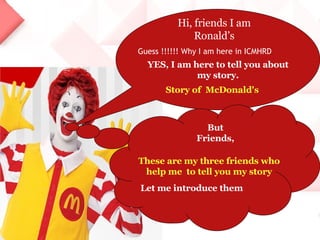 Hi, friends I am Ronald’s Guess !!!!!! Why I am here in ICMHRD YES, I am here to tell you about my story. Story of  McDonald's But Friends, These are my three friends who help me  to tell you my story Let me introduce them  