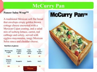 McCurry Pan Menu Nutrition at glance 14 20 8 463 Fat % Carb% Protein% Calories in kCal / serve 27 39 16  194 Fat in gms / serve Carb. in gms / serve Protein in gms / serve Serving size in gms Paneer Salsa Wrap™ A traditional Mexican soft flat bread that envelops crispy golden brown cottage cheese encrusted with a Mexican Cajun coating, and a salad mix of iceberg lettuce, carrot, red cabbage and celery, served with eggless mayonnaise, tangy Mexican Salsa sauce and cheddar cheese. 