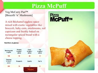 Pizza McPuff Veg McCurry Pan™ [Brocolli ‘n’ Mushroom]  A rich Béchamel eggless sauce mixed with exotic vegetables like broccoli, baby corn, mushrooms, red capsicum and freshly baked on rectangular spiced bread with a cheese topping. Menu Nutrition at glance 6 25 10 365 Fat % Carb% Protein% Calories in kCal / serve 11 48 18 190 Fat in gms / serve Carb. in gms / serve Protein in gms / serve Serving size in gms 