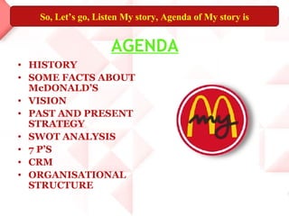 AGENDA HISTORY SOME FACTS ABOUT McDONALD’S VISION PAST AND PRESENT STRATEGY SWOT ANALYSIS 7 P’S CRM ORGANISATIONAL STRUCTURE So, Let’s go, Listen My story, Agenda of My story is 
