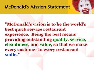 "McDonald's vision is to be the world's best quick service restaurant experience.  Being the best means providing outstanding  quality ,  service,   cleanliness , and  value , so that we make every customer in every restaurant  smile ." McDonald's Mission Statement 