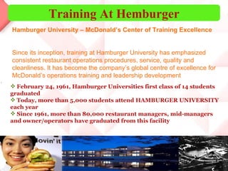 Training At Hemburger February 24, 1961, Hamburger Universities first class of 14 students graduated  Today, more than 5,000 students attend HAMBURGER UNIVERSITY each year  Since 1961, more than 80,000 restaurant managers, mid-managers and owner/operators have graduated from this facility  Since its inception, training at Hamburger University has emphasized consistent restaurant operations procedures, service, quality and cleanliness. It has become the company’s global centre of excellence for McDonald’s operations training and leadership development Hamburger University – McDonald’s Center of Training Excellence 