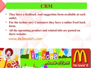 They have a feedback And suggestion form available at each outlet. For the techno savy Customers they have a online Feed back form. All the upcoming product and related info are posted on there website- www.McDonald's.com CRM 