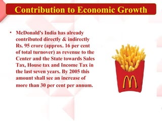 McDonald's India has already contributed directly & indirectly Rs. 95 crore (approx. 16 per cent of total turnover) as revenue to the Center and the State towards Sales Tax, House tax and Income Tax in the last seven years. By 2005 this amount shall see an increase of more than 30 per cent per annum.   Contribution to Economic Growth 