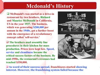 .   As word of their success spread,  franchisees started  showing interest. However, the franchising system failed because the McDonald's was started as a drive-in restaurant by two brothers,  Richard  and  Maurice McDonald  in California, US in the year  1937 . The business, which was generating  $200,000  per annum in the  1940s , got a further boost with the emergence of a revolutionary concept called 'self-service.' The brothers used assembly line procedures in their kitchen for mass production.  Prices were kept low .  Speed ,  service  and  cleanliness  became the critical success factors of the business. By mid- 1950 s, the restaurant's revenues had reached  $350,000 .   Mcdonald’s History 