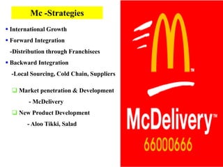 Mc -Strategies
 International Growth
 Forward Integration
 -Distribution through Franchisees
 Backward Integration
  -Local Sourcing, Cold Chain, Suppliers

   Market penetration & Development
        - McDelivery
   New Product Development
       - Aloo Tikki, Salad
 