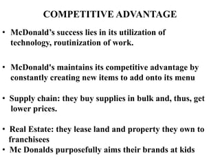 COMPETITIVE ADVANTAGE
• McDonald’s success lies in its utilization of
  technology, routinization of work.

• McDonald's maintains its competitive advantage by
  constantly creating new items to add onto its menu

• Supply chain: they buy supplies in bulk and, thus, get
  lower prices.

• Real Estate: they lease land and property they own to
  franchisees
• Mc Donalds purposefully aims their brands at kids
 