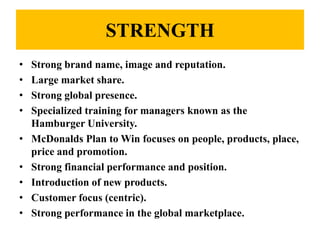 STRENGTH
•   Strong brand name, image and reputation.
•   Large market share.
•   Strong global presence.
•   Specialized training for managers known as the
    Hamburger University.
•   McDonalds Plan to Win focuses on people, products, place,
    price and promotion.
•   Strong financial performance and position.
•   Introduction of new products.
•   Customer focus (centric).
•   Strong performance in the global marketplace.
 