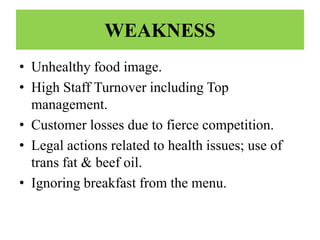 WEAKNESS
• Unhealthy food image.
• High Staff Turnover including Top
  management.
• Customer losses due to fierce competition.
• Legal actions related to health issues; use of
  trans fat & beef oil.
• Ignoring breakfast from the menu.
 