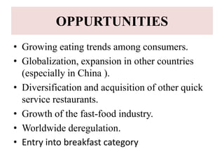 OPPURTUNITIES
• Growing eating trends among consumers.
• Globalization, expansion in other countries
  (especially in China ).
• Diversification and acquisition of other quick
  service restaurants.
• Growth of the fast-food industry.
• Worldwide deregulation.
• Entry into breakfast category
 