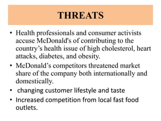 THREATS
• Health professionals and consumer activists
  accuse McDonald's of contributing to the
  country’s health issue of high cholesterol, heart
  attacks, diabetes, and obesity.
• McDonald’s competitors threatened market
  share of the company both internationally and
  domestically.
• changing customer lifestyle and taste
• Increased competition from local fast food
  outlets.
 